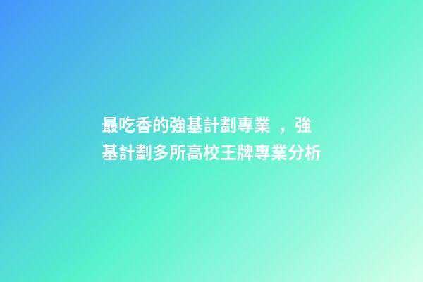 最吃香的強基計劃專業，強基計劃多所高校王牌專業分析